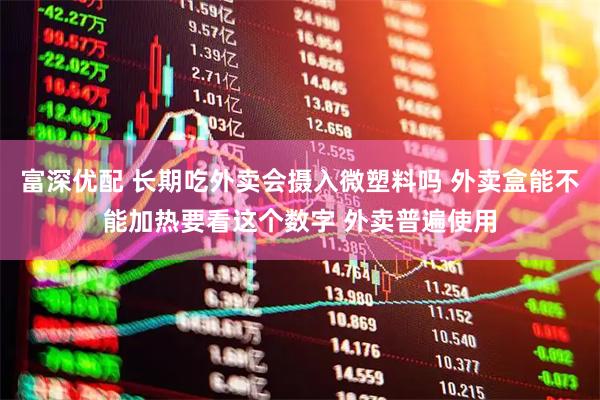 富深优配 长期吃外卖会摄入微塑料吗 外卖盒能不能加热要看这个数字 外卖普遍使用